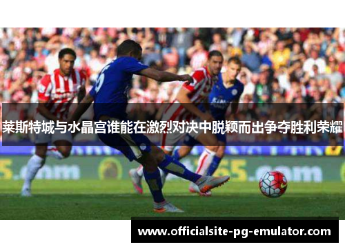 莱斯特城与水晶宫谁能在激烈对决中脱颖而出争夺胜利荣耀