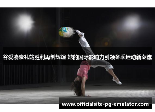 谷爱凌崇礼站胜利再创辉煌 她的国际影响力引领冬季运动新潮流