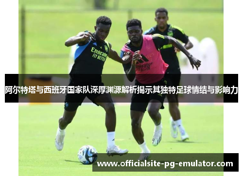 阿尔特塔与西班牙国家队深厚渊源解析揭示其独特足球情结与影响力