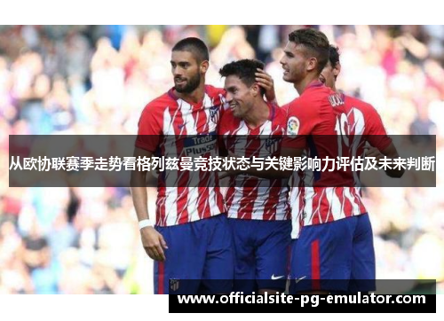 从欧协联赛季走势看格列兹曼竞技状态与关键影响力评估及未来判断 从欧协联赛季走势看格列兹曼竞技状态与关键影响力评估及未来判断