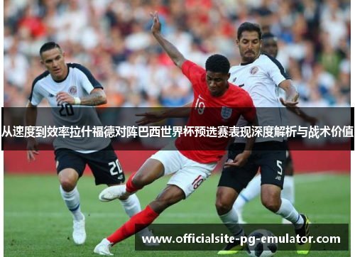 从速度到效率拉什福德对阵巴西世界杯预选赛表现深度解析与战术价值