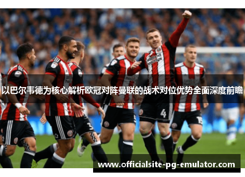 以巴尔韦德为核心解析欧冠对阵曼联的战术对位优势全面深度前瞻