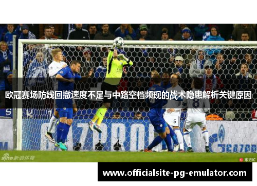 欧冠赛场防线回撤速度不足与中路空档频现的战术隐患解析关键原因 欧冠赛场防线回撤速度不足与中路空档频现的战术隐患解析关键原因