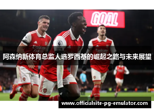 阿森纳新体育总监人选罗西基的崛起之路与未来展望