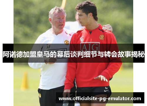 阿诺德加盟皇马的幕后谈判细节与转会故事揭秘