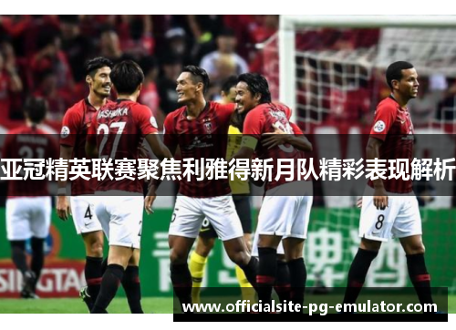 亚冠精英联赛聚焦利雅得新月队精彩表现解析 亚冠精英联赛聚焦利雅得新月队精彩表现解析