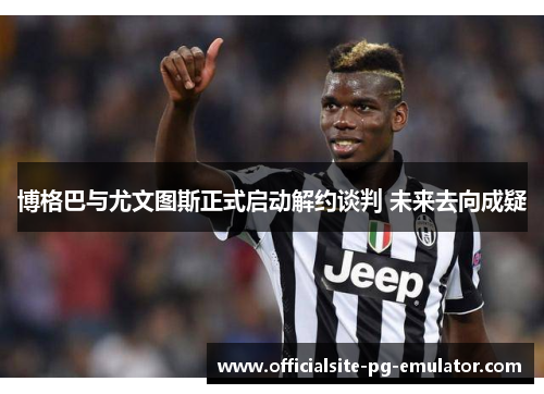 博格巴与尤文图斯正式启动解约谈判 未来去向成疑 博格巴与尤文图斯正式启动解约谈判 未来去向成疑
