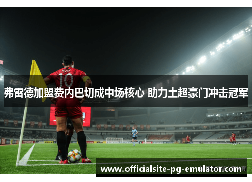 弗雷德加盟费内巴切成中场核心 助力土超豪门冲击冠军 弗雷德加盟费内巴切成中场核心 助力土超豪门冲击冠军
