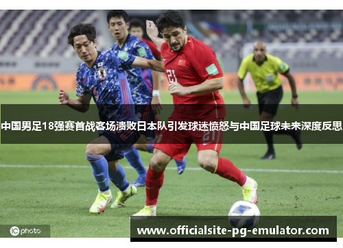 中国男足18强赛首战客场溃败日本队引发球迷愤怒与中国足球未来深度反思