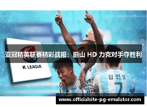亚冠精英联赛精彩战报：蔚山 HD 力克对手夺胜利