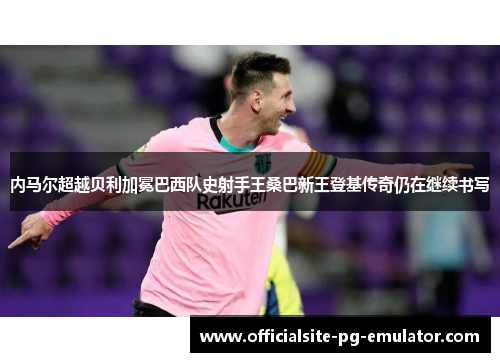 内马尔超越贝利加冕巴西队史射手王桑巴新王登基传奇仍在继续书写