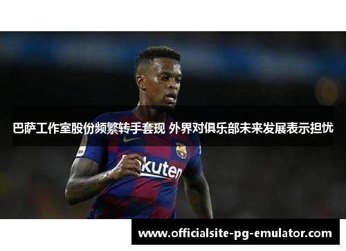 巴萨工作室股份频繁转手套现 外界对俱乐部未来发展表示担忧