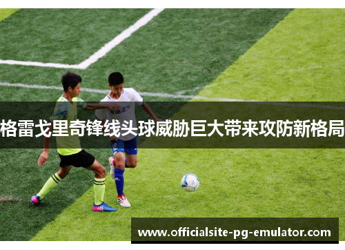 格雷戈里奇锋线头球威胁巨大带来攻防新格局 格雷戈里奇锋线头球威胁巨大带来攻防新格局