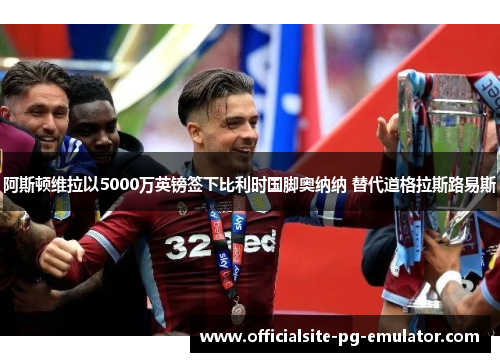 阿斯顿维拉以5000万英镑签下比利时国脚奥纳纳 替代道格拉斯路易斯 阿斯顿维拉以5000万英镑签下比利时国脚奥纳纳 替代道格拉斯路易斯
