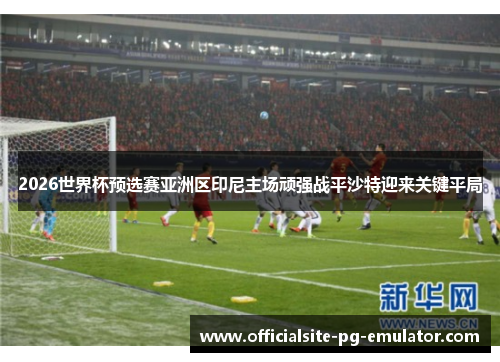 2026世界杯预选赛亚洲区印尼主场顽强战平沙特迎来关键平局