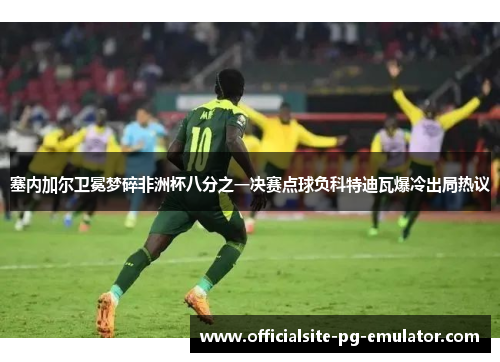 塞内加尔卫冕梦碎非洲杯八分之一决赛点球负科特迪瓦爆冷出局热议 塞内加尔卫冕梦碎非洲杯八分之一决赛点球负科特迪瓦爆冷出局热议