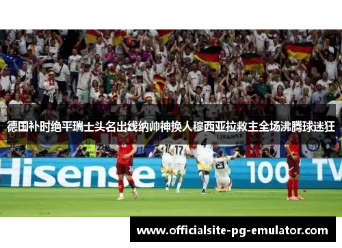 德国补时绝平瑞士头名出线纳帅神换人穆西亚拉救主全场沸腾球迷狂 德国补时绝平瑞士头名出线纳帅神换人穆西亚拉救主全场沸腾球迷狂